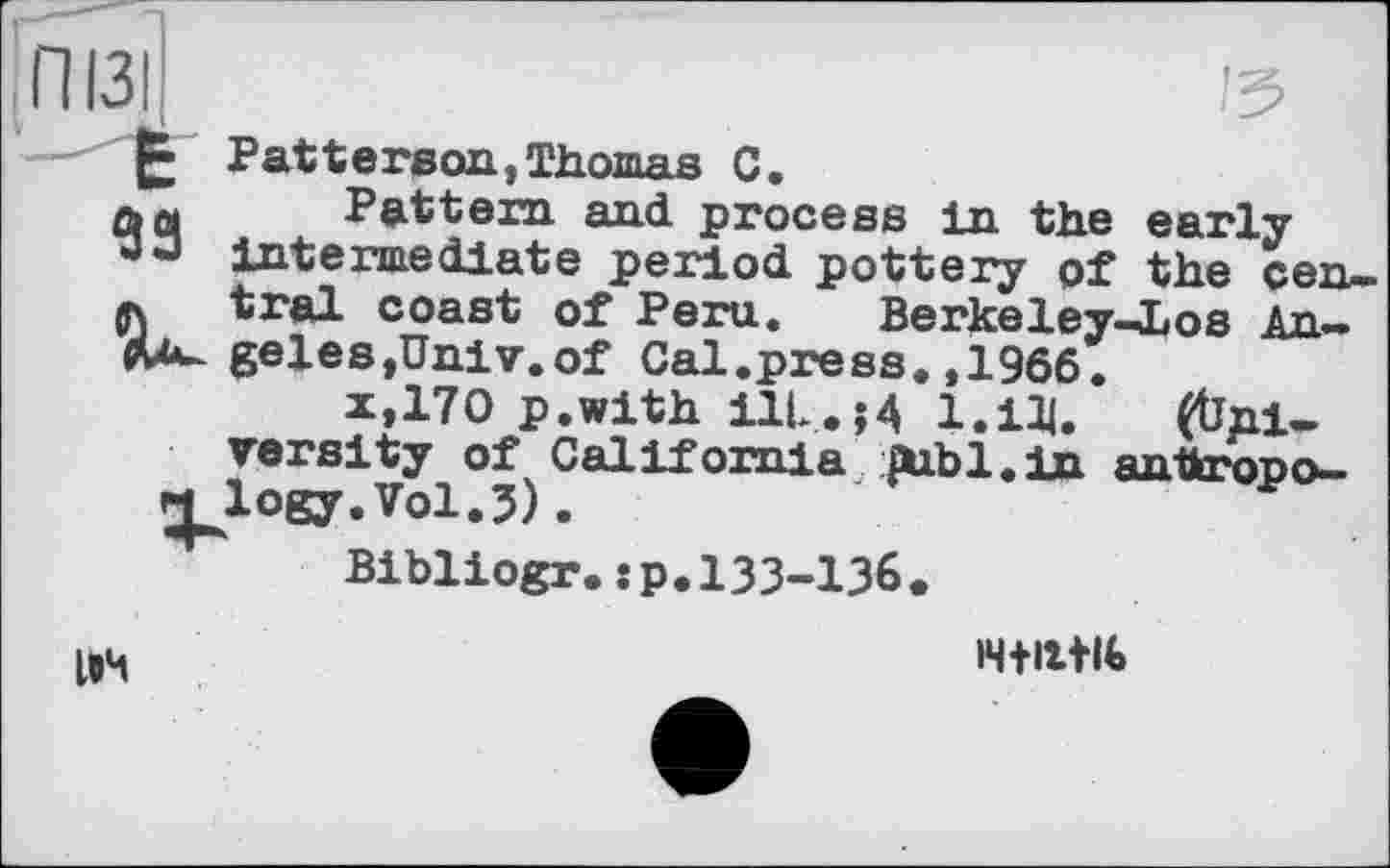 ﻿ПІЗІ	15
Patterson, Thomas C.
aq Pattern and process in the early
13 ° intermediate period pottery of the cen-л tral coast of Peru. Berkeley-Los An-ЛА-geles,Univ.of Cal.press. ,1966.
X, 170 p.with ilL.;4 1.ІЩ. (University of California ДіЬІ.іп anthropo-logy.Vol.3).
Bibliogr.:p.l33-136.
ІВЧ	l4+ittU>